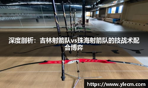 深度剖析：吉林射箭队vs珠海射箭队的技战术配合博弈